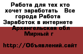 Работа для тех кто хочет заработать - Все города Работа » Заработок в интернете   . Архангельская обл.,Мирный г.